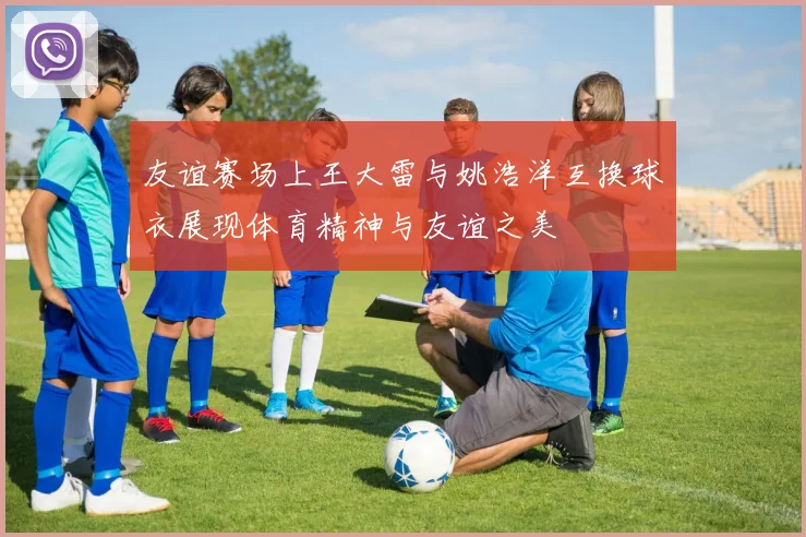 友谊赛场上王大雷与姚浩洋互换球衣展现体育精神与友谊之美