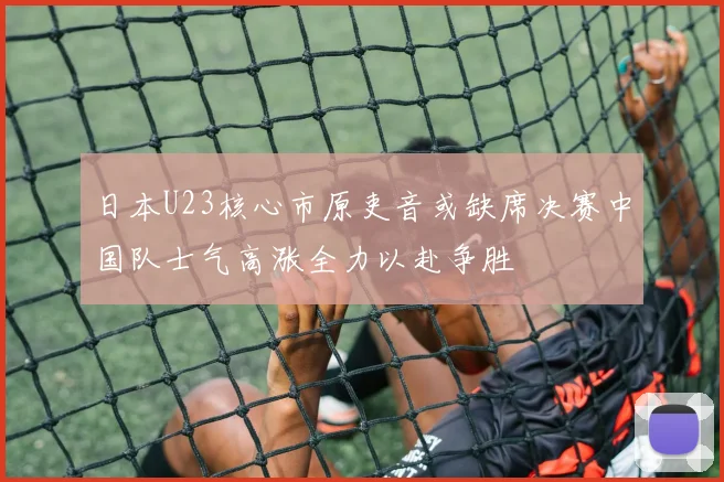 日本U23核心市原吏音或缺席决赛中国队士气高涨全力以赴争胜