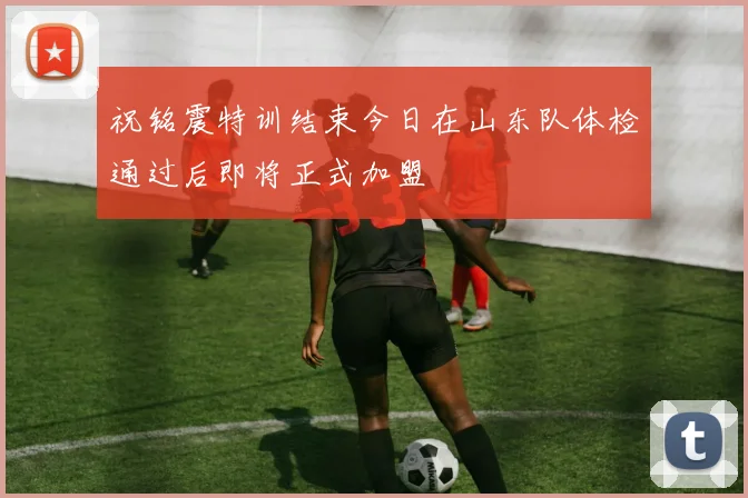祝铭震特训结束今日在山东队体检通过后即将正式加盟