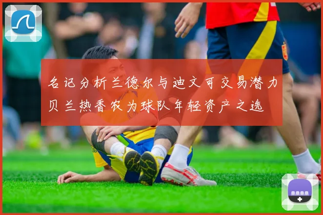 名记分析兰德尔与迪文可交易潜力贝兰热香农为球队年轻资产之选
