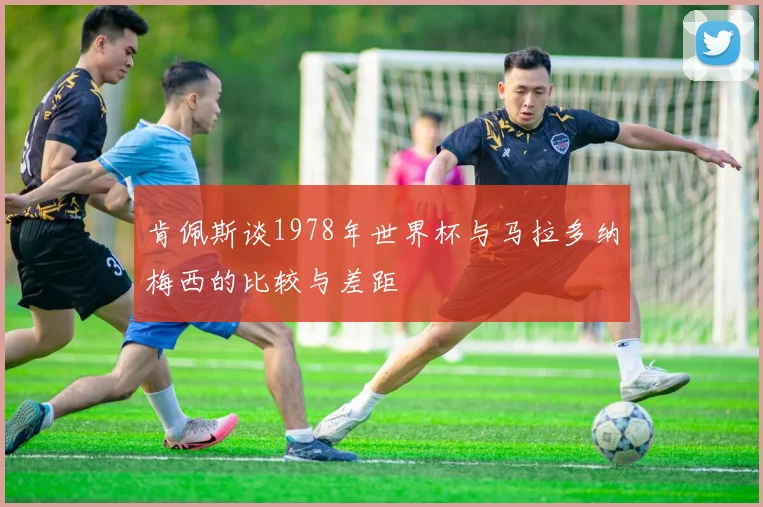 肯佩斯谈1978年世界杯与马拉多纳梅西的比较与差距