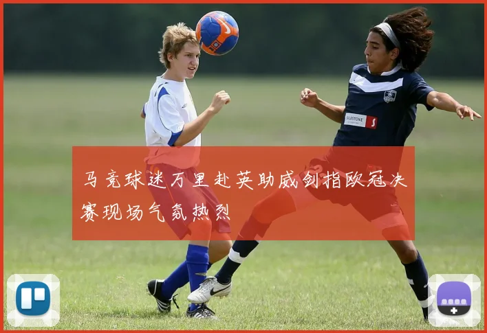 马竞球迷万里赴英助威剑指欧冠决赛现场气氛热烈