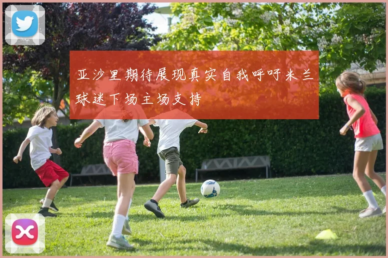 亚沙里期待展现真实自我呼吁米兰球迷下场主场支持