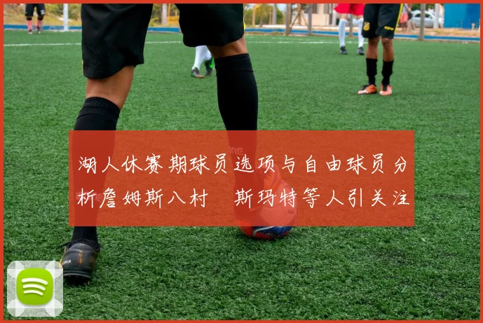 湖人休赛期球员选项与自由球员分析詹姆斯八村塁斯玛特等人引关注