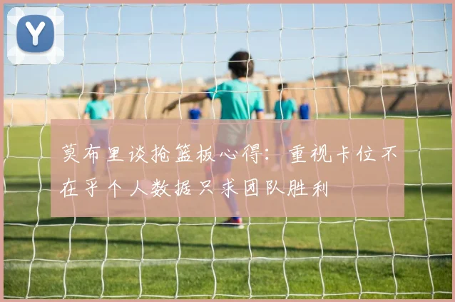 莫布里谈抢篮板心得：重视卡位不在乎个人数据只求团队胜利