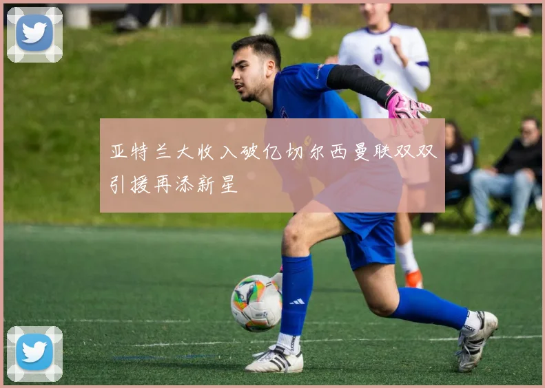 亚特兰大收入破亿切尔西曼联双双引援再添新星