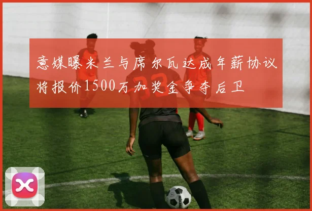 意媒曝米兰与席尔瓦达成年薪协议将报价1500万加奖金争夺后卫