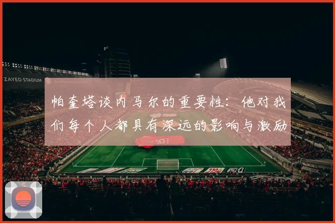 帕奎塔谈内马尔的重要性：他对我们每个人都具有深远的影响与激励