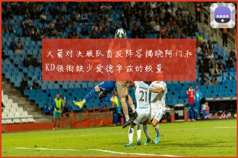 火箭对决狼队首发阵容揭晓阿门和KD领衔缺少爱德华兹的较量