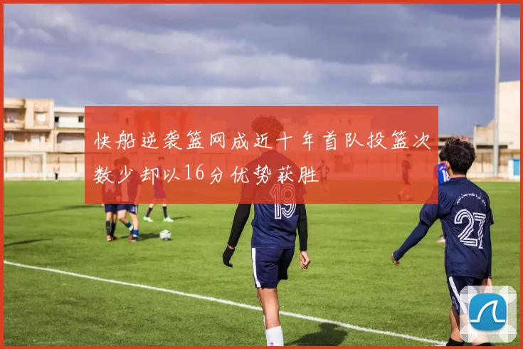 快船逆袭篮网成近十年首队投篮次数少却以16分优势获胜