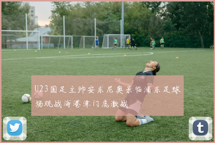 U23国足主帅安东尼奥亲临浦东足球场观战海港津门虎激战