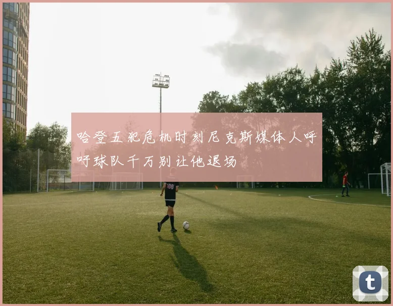 哈登五犯危机时刻尼克斯媒体人呼吁球队千万别让他退场