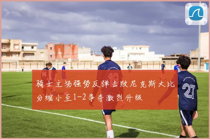 骑士主场强势反弹击败尼克斯大比分缩小至1-2争夺激烈升级