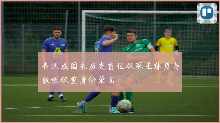 齐沃成国米历史首位双冠王球员与教练双重身份荣光