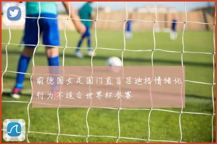 前德国女足国门直言吕迪格情绪化行为不适合世界杯参赛